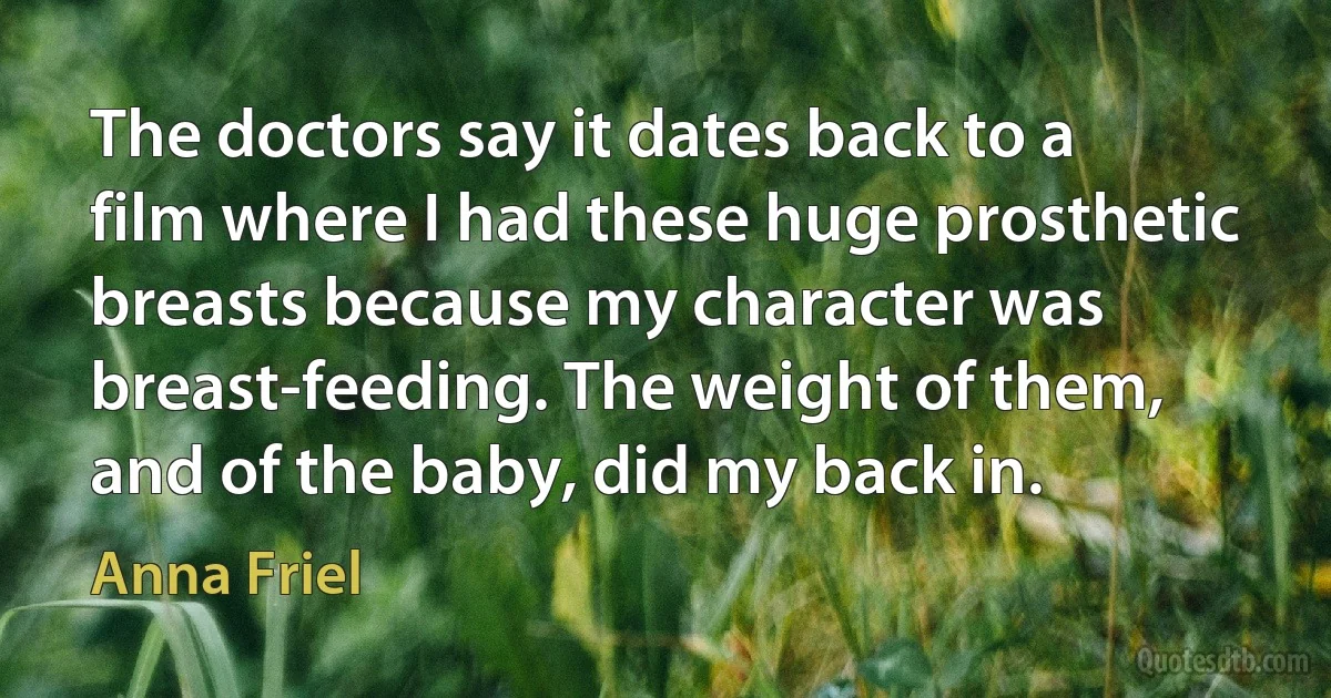 The doctors say it dates back to a film where I had these huge prosthetic breasts because my character was breast-feeding. The weight of them, and of the baby, did my back in. (Anna Friel)