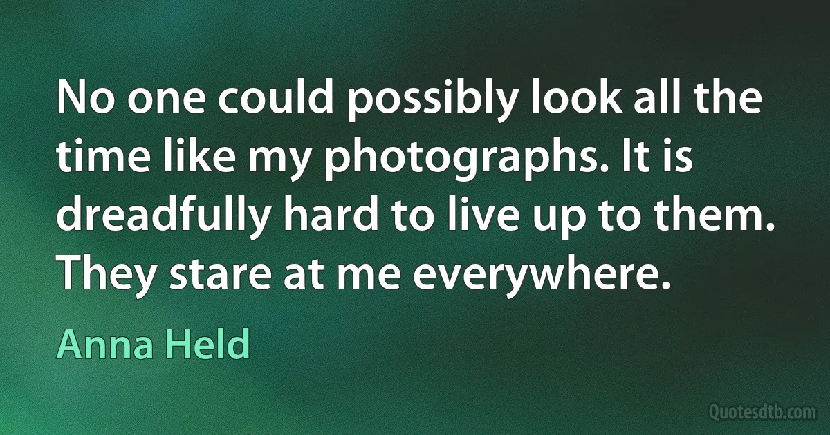 No one could possibly look all the time like my photographs. It is dreadfully hard to live up to them. They stare at me everywhere. (Anna Held)