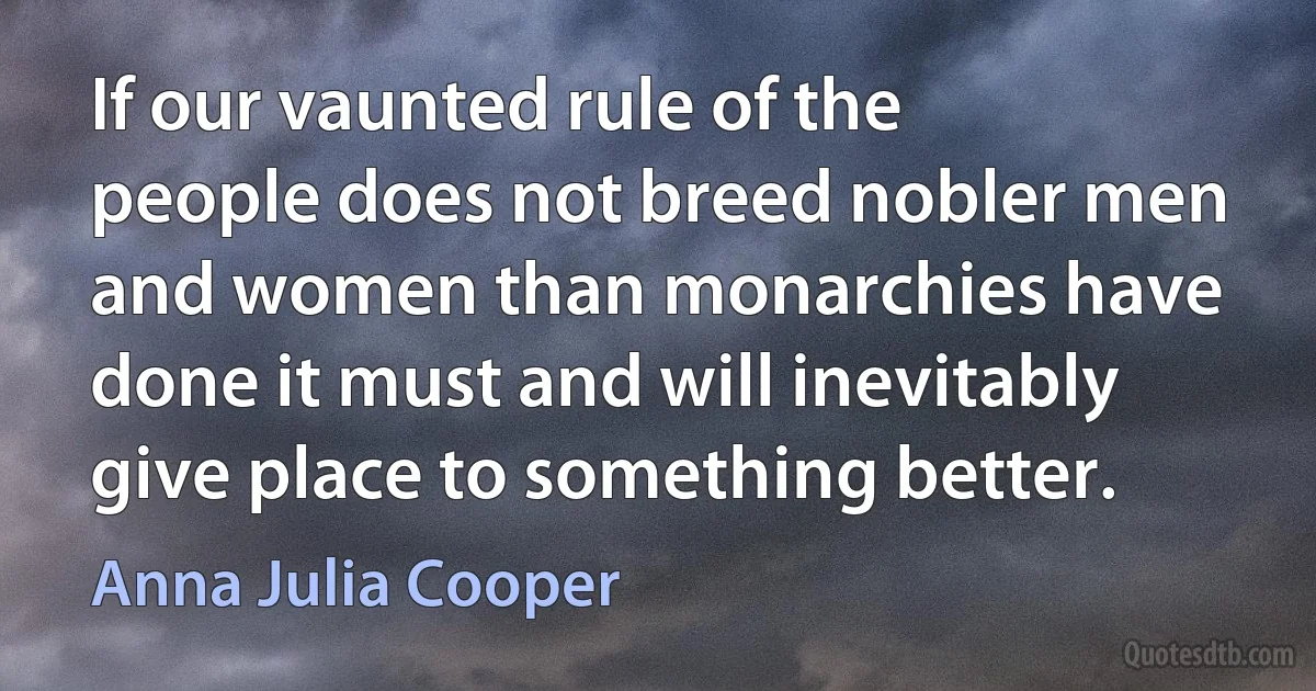 If our vaunted rule of the people does not breed nobler men and women than monarchies have done it must and will inevitably give place to something better. (Anna Julia Cooper)