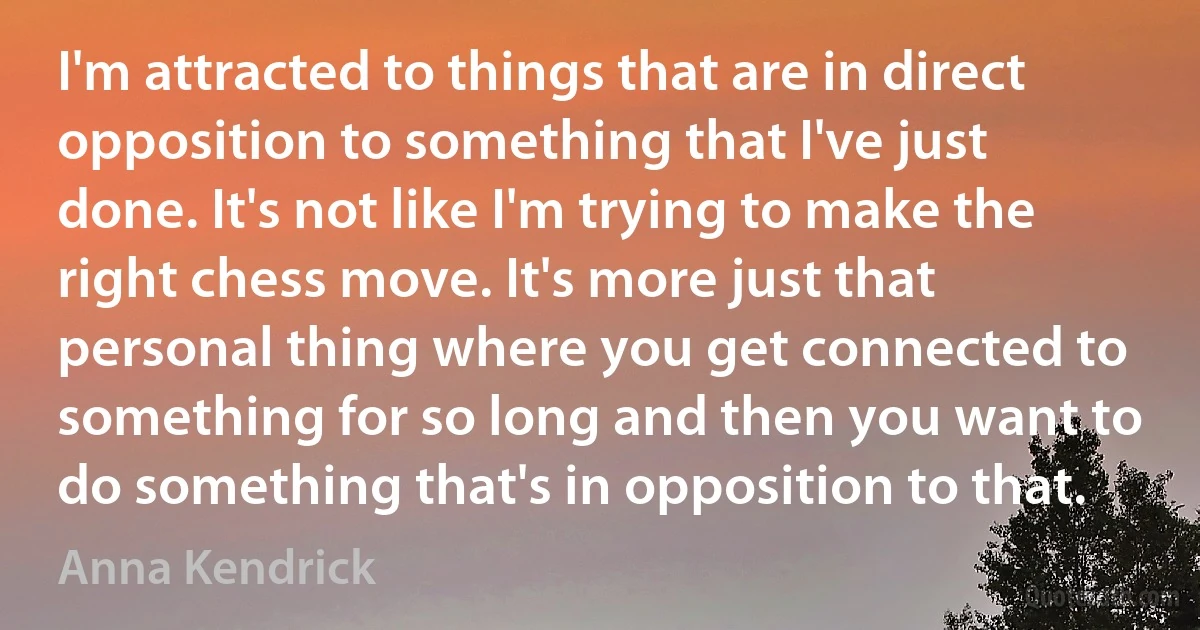 I'm attracted to things that are in direct opposition to something that I've just done. It's not like I'm trying to make the right chess move. It's more just that personal thing where you get connected to something for so long and then you want to do something that's in opposition to that. (Anna Kendrick)