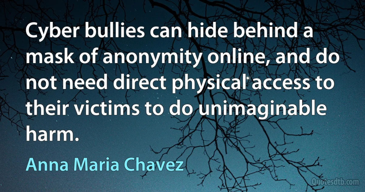 Cyber bullies can hide behind a mask of anonymity online, and do not need direct physical access to their victims to do unimaginable harm. (Anna Maria Chavez)