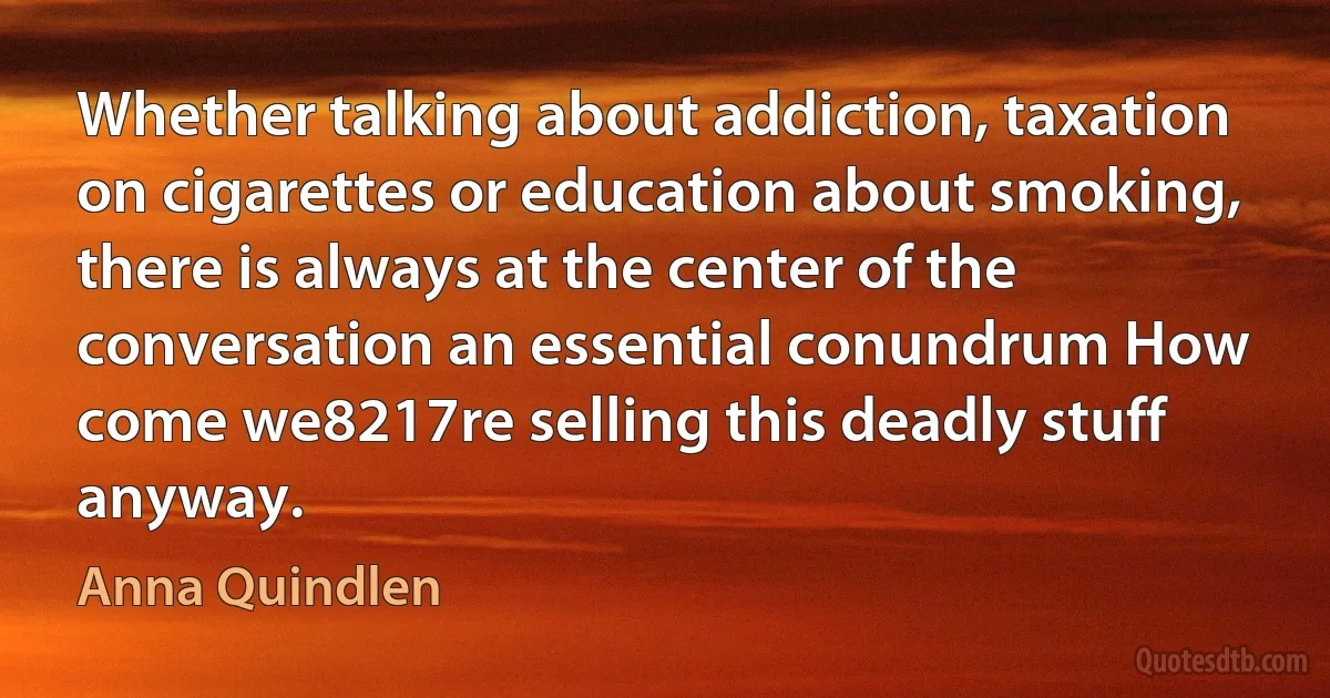 Whether talking about addiction, taxation on cigarettes or education about smoking, there is always at the center of the conversation an essential conundrum How come we8217re selling this deadly stuff anyway. (Anna Quindlen)