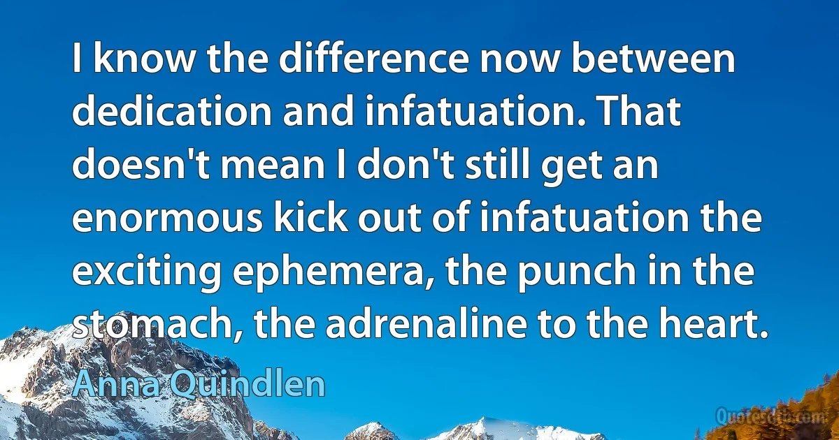 I know the difference now between dedication and infatuation. That doesn't mean I don't still get an enormous kick out of infatuation the exciting ephemera, the punch in the stomach, the adrenaline to the heart. (Anna Quindlen)