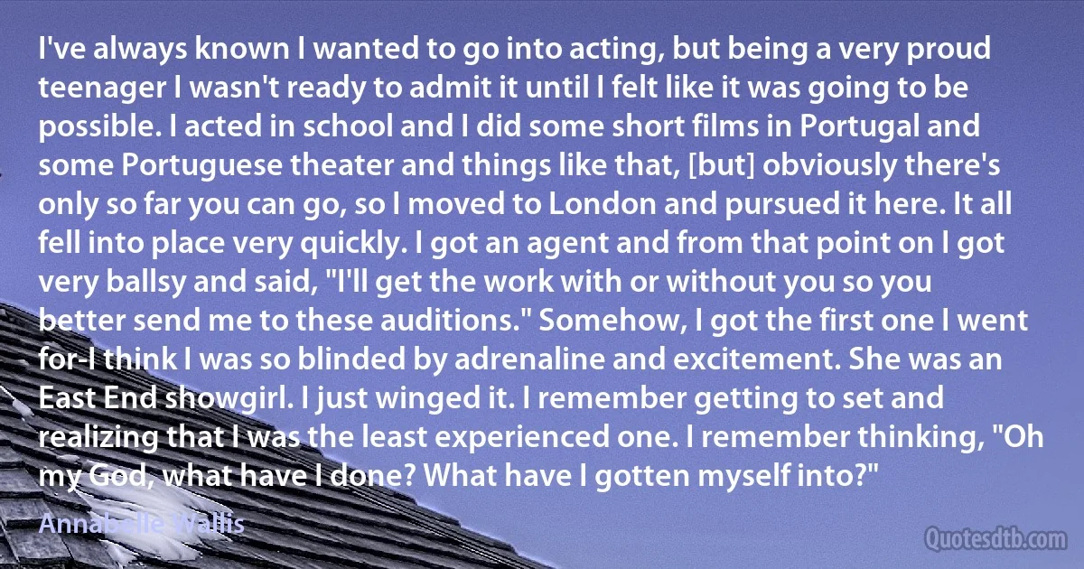 I've always known I wanted to go into acting, but being a very proud teenager I wasn't ready to admit it until I felt like it was going to be possible. I acted in school and I did some short films in Portugal and some Portuguese theater and things like that, [but] obviously there's only so far you can go, so I moved to London and pursued it here. It all fell into place very quickly. I got an agent and from that point on I got very ballsy and said, "I'll get the work with or without you so you better send me to these auditions." Somehow, I got the first one I went for-I think I was so blinded by adrenaline and excitement. She was an East End showgirl. I just winged it. I remember getting to set and realizing that I was the least experienced one. I remember thinking, "Oh my God, what have I done? What have I gotten myself into?" (Annabelle Wallis)