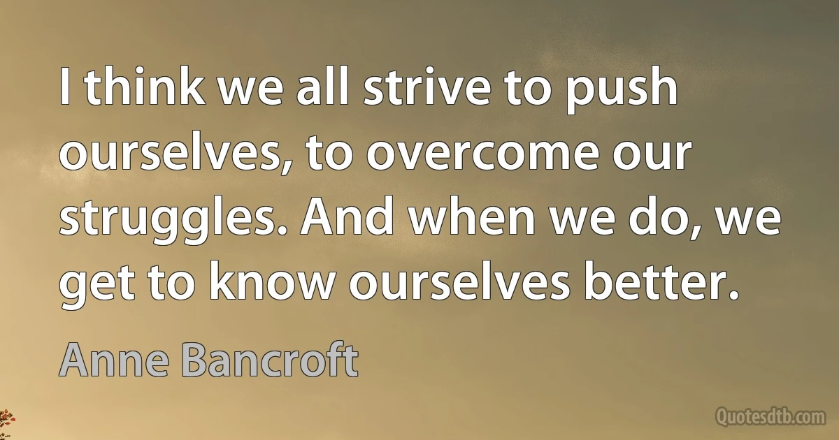 I think we all strive to push ourselves, to overcome our struggles. And when we do, we get to know ourselves better. (Anne Bancroft)