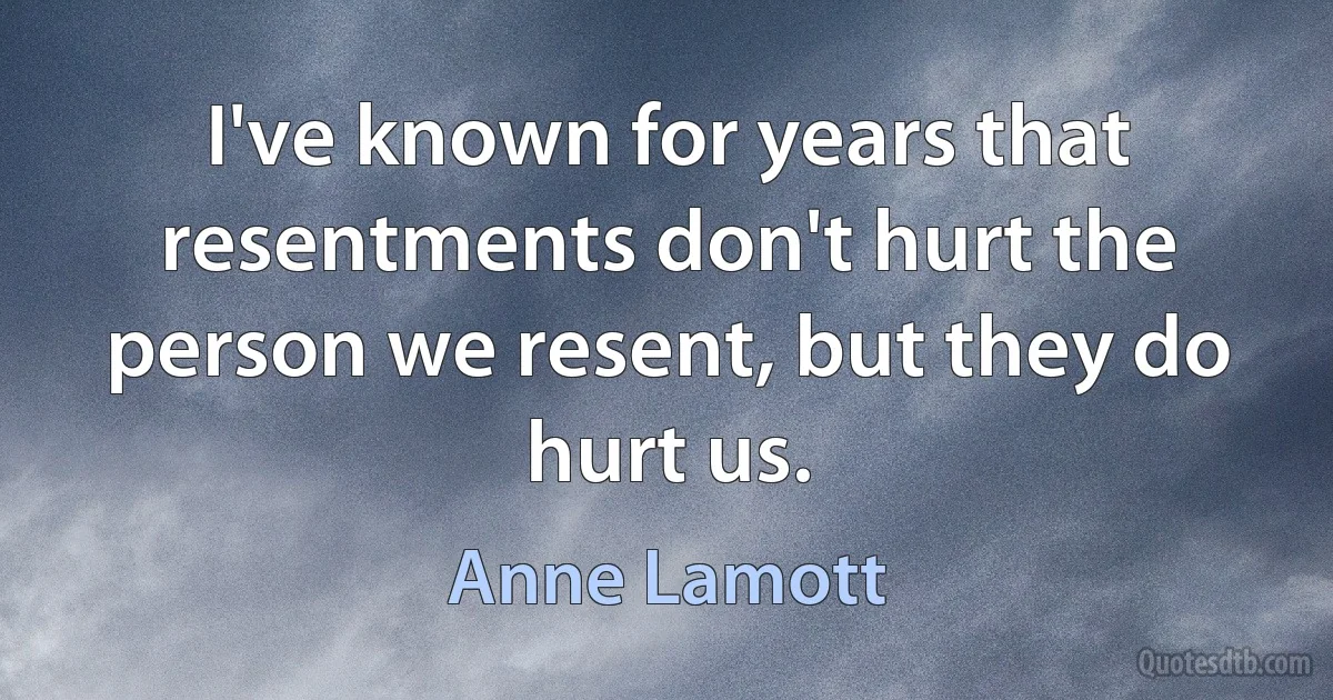 I've known for years that resentments don't hurt the person we resent, but they do hurt us. (Anne Lamott)