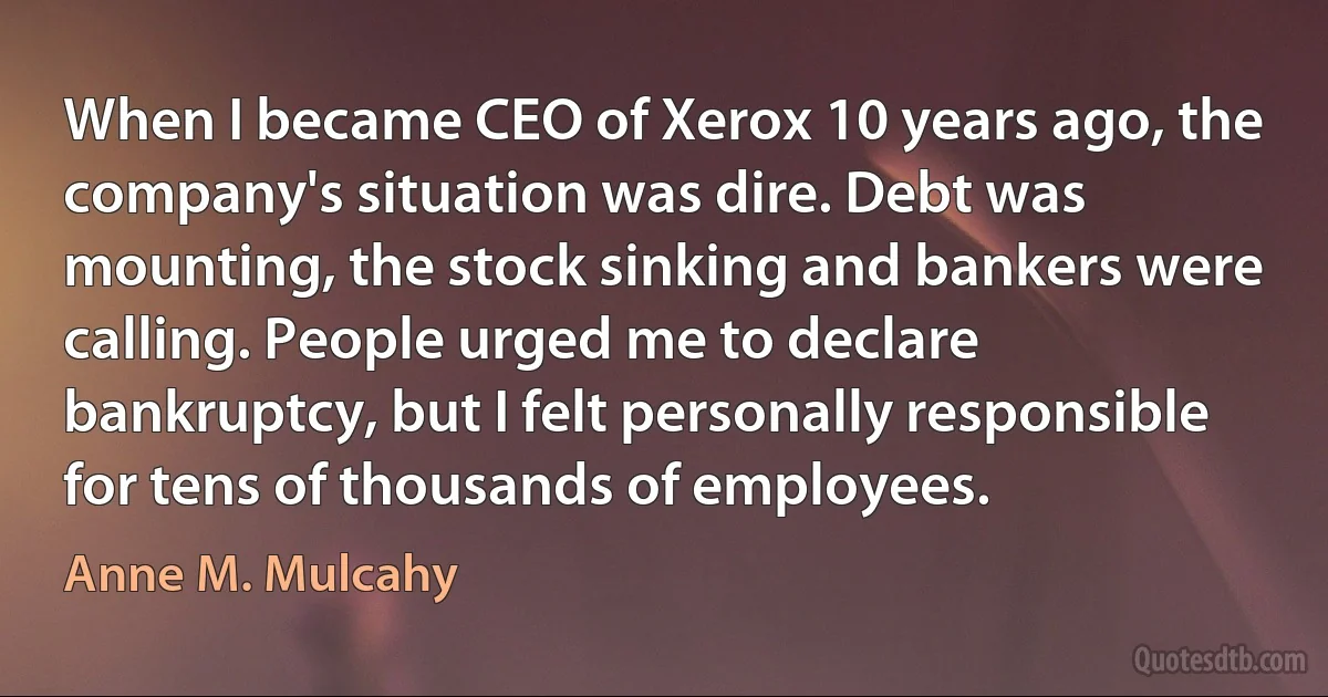 When I became CEO of Xerox 10 years ago, the company's situation was dire. Debt was mounting, the stock sinking and bankers were calling. People urged me to declare bankruptcy, but I felt personally responsible for tens of thousands of employees. (Anne M. Mulcahy)