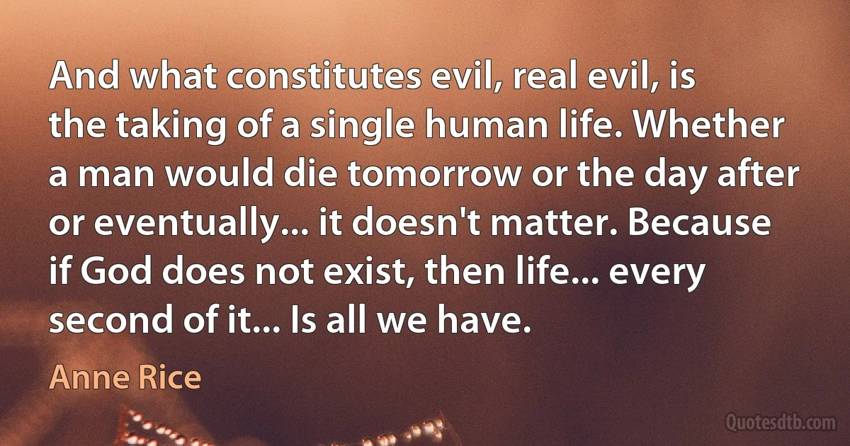 And what constitutes evil, real evil, is the taking of a single human life. Whether a man would die tomorrow or the day after or eventually... it doesn't matter. Because if God does not exist, then life... every second of it... Is all we have. (Anne Rice)