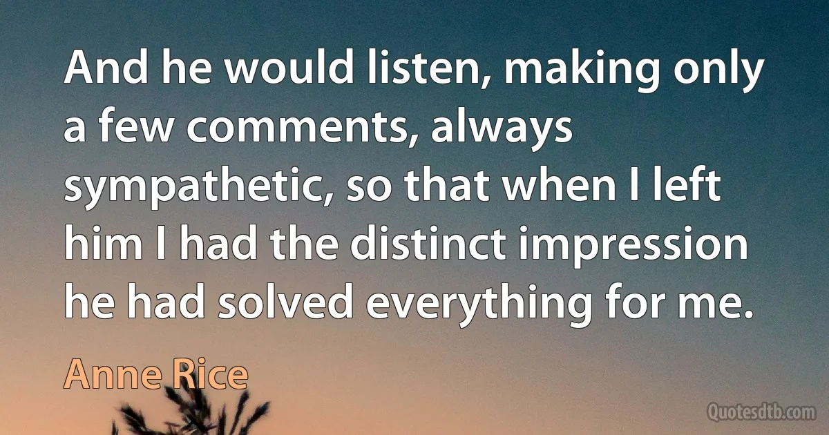 And he would listen, making only a few comments, always sympathetic, so that when I left him I had the distinct impression he had solved everything for me. (Anne Rice)