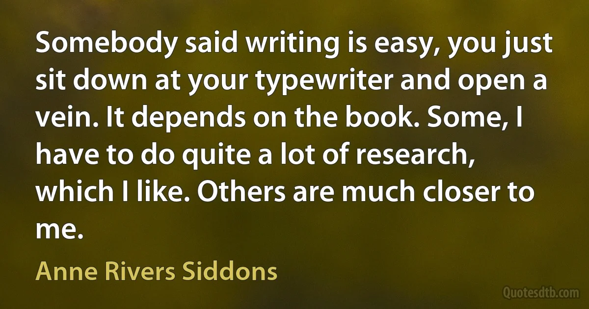 Somebody said writing is easy, you just sit down at your typewriter and open a vein. It depends on the book. Some, I have to do quite a lot of research, which I like. Others are much closer to me. (Anne Rivers Siddons)