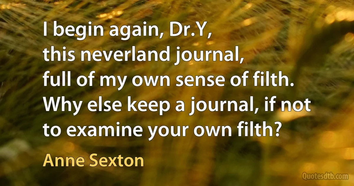 I begin again, Dr.Y,
this neverland journal,
full of my own sense of filth.
Why else keep a journal, if not
to examine your own filth? (Anne Sexton)