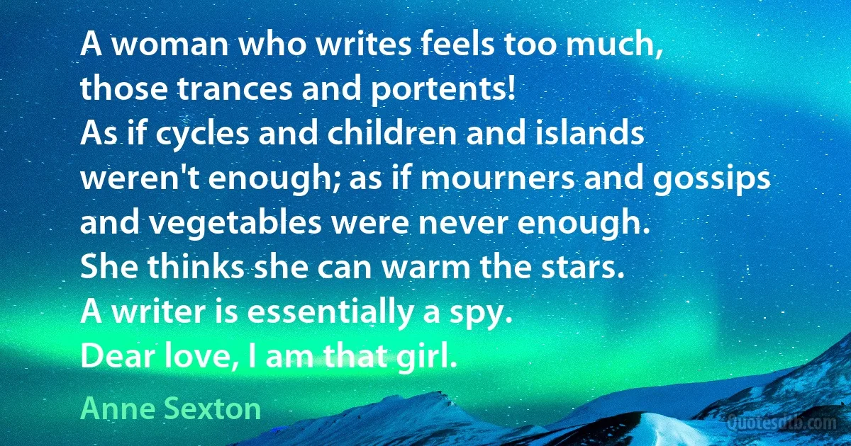 A woman who writes feels too much,
those trances and portents!
As if cycles and children and islands
weren't enough; as if mourners and gossips
and vegetables were never enough.
She thinks she can warm the stars.
A writer is essentially a spy.
Dear love, I am that girl. (Anne Sexton)