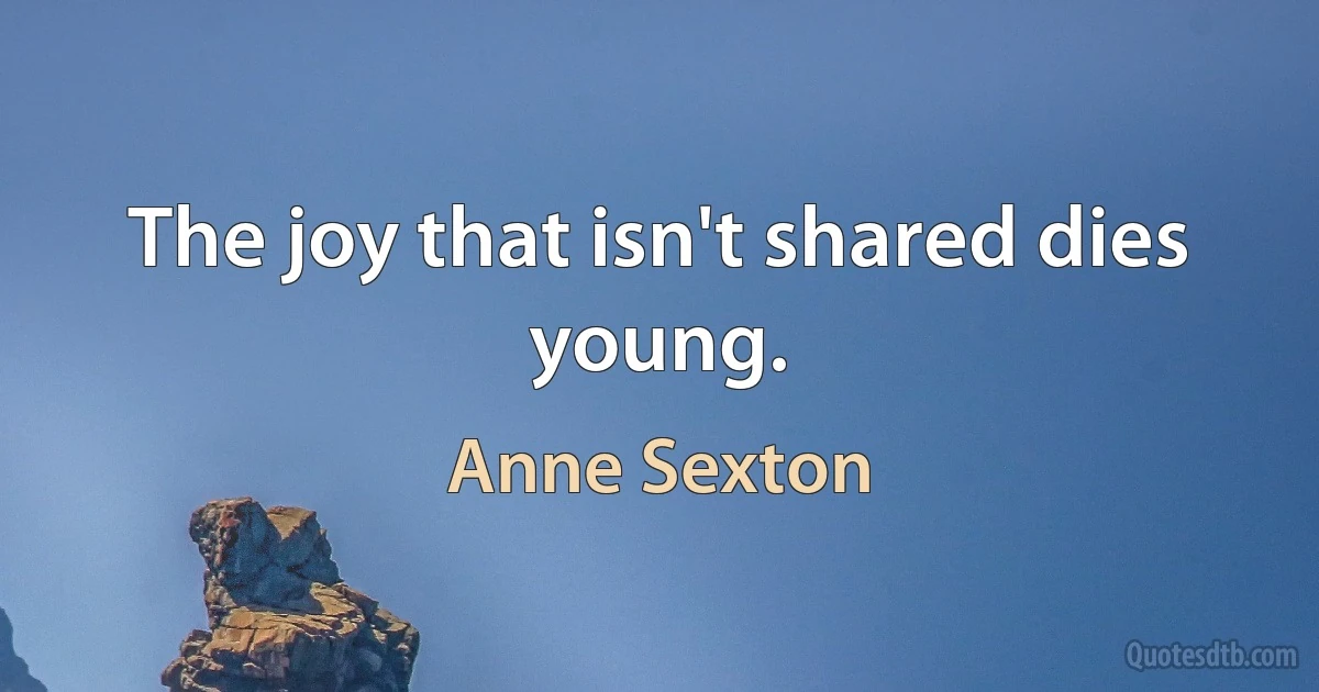 The joy that isn't shared dies young. (Anne Sexton)