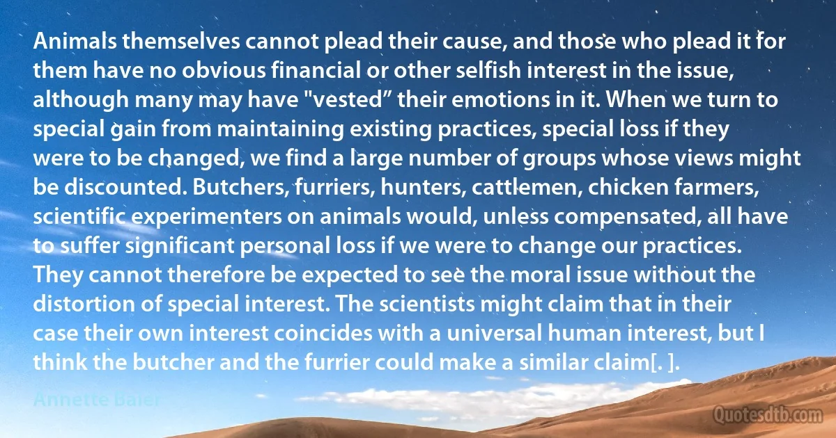 Animals themselves cannot plead their cause, and those who plead it for them have no obvious financial or other selfish interest in the issue, although many may have "vested” their emotions in it. When we turn to special gain from maintaining existing practices, special loss if they were to be changed, we find a large number of groups whose views might be discounted. Butchers, furriers, hunters, cattlemen, chicken farmers, scientific experimenters on animals would, unless compensated, all have to suffer significant personal loss if we were to change our practices. They cannot therefore be expected to see the moral issue without the distortion of special interest. The scientists might claim that in their case their own interest coincides with a universal human interest, but I think the butcher and the furrier could make a similar claim[. ]. (Annette Baier)