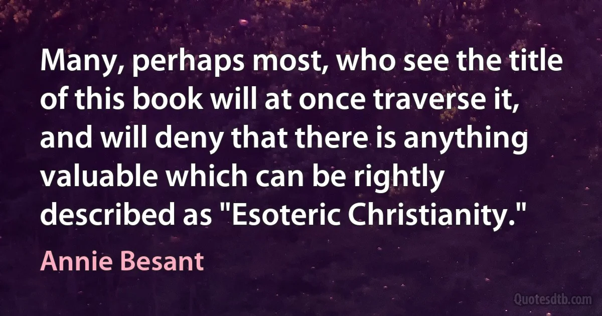 Many, perhaps most, who see the title of this book will at once traverse it, and will deny that there is anything valuable which can be rightly described as "Esoteric Christianity." (Annie Besant)