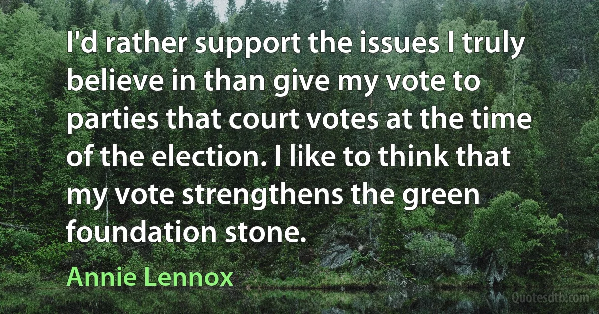 I'd rather support the issues I truly believe in than give my vote to parties that court votes at the time of the election. I like to think that my vote strengthens the green foundation stone. (Annie Lennox)