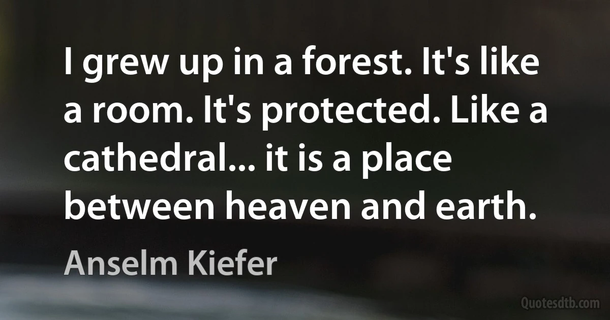 I grew up in a forest. It's like a room. It's protected. Like a cathedral... it is a place between heaven and earth. (Anselm Kiefer)