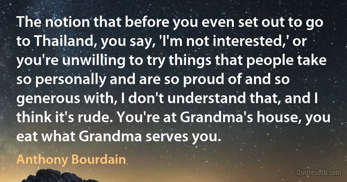 The notion that before you even set out to go to Thailand, you say, 'I'm not interested,' or you're unwilling to try things that people take so personally and are so proud of and so generous with, I don't understand that, and I think it's rude. You're at Grandma's house, you eat what Grandma serves you. (Anthony Bourdain)