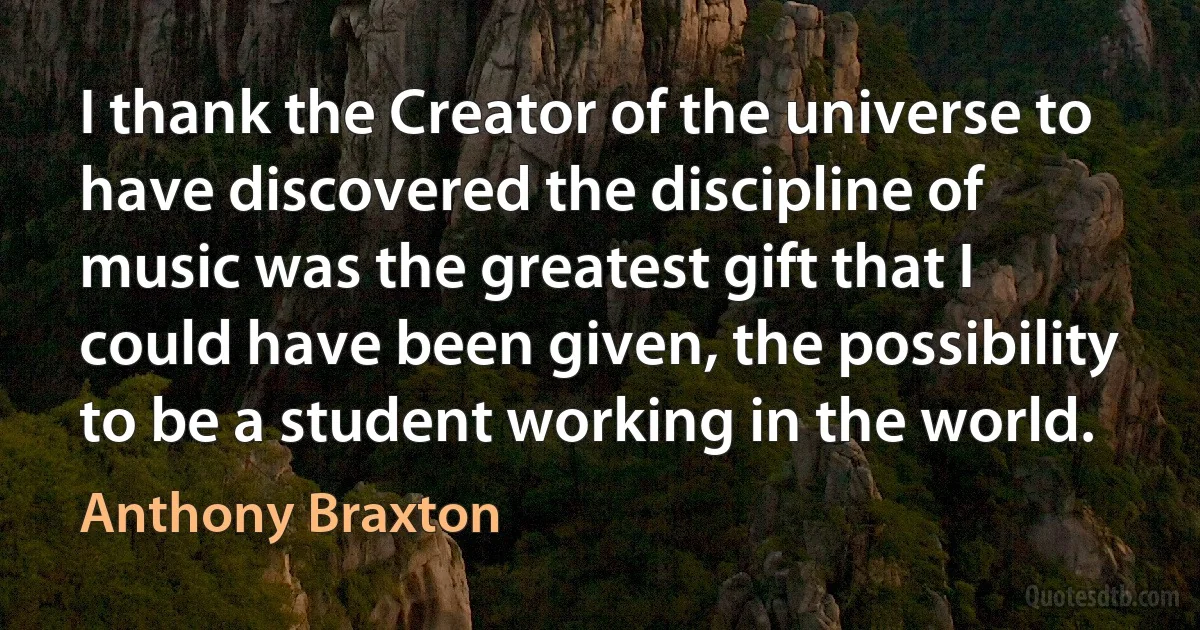 I thank the Creator of the universe to have discovered the discipline of music was the greatest gift that I could have been given, the possibility to be a student working in the world. (Anthony Braxton)