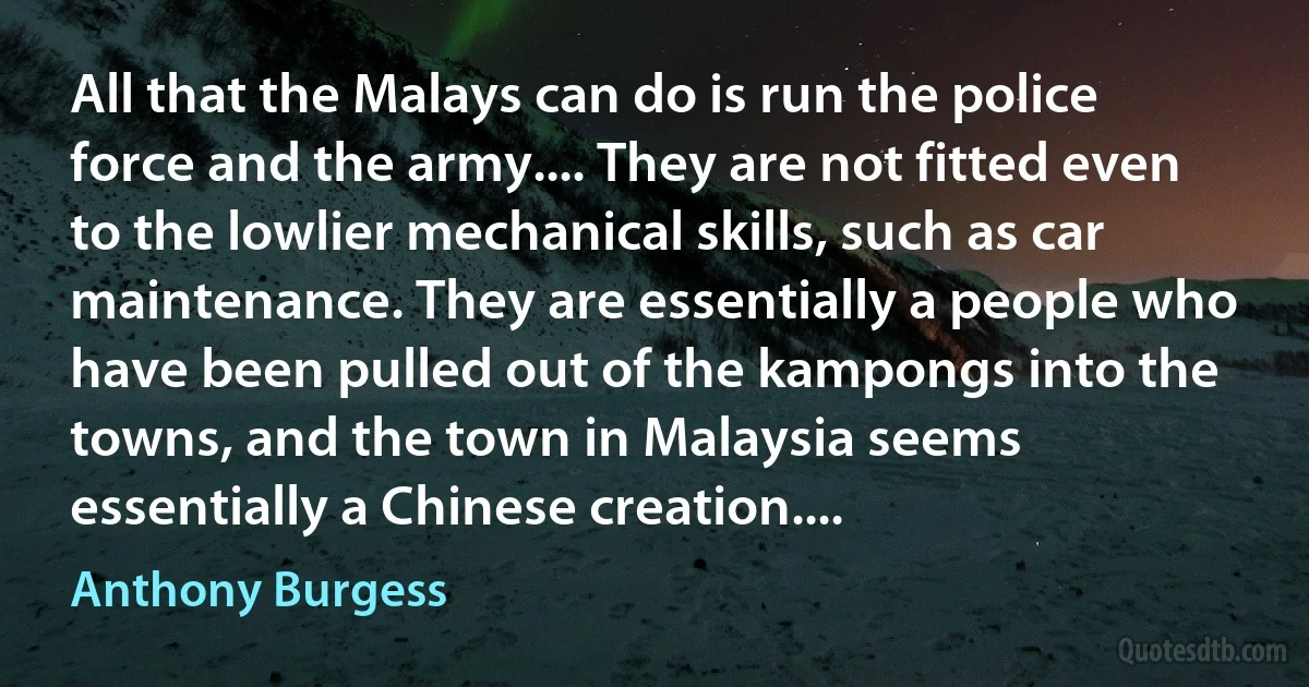 All that the Malays can do is run the police force and the army.... They are not fitted even to the lowlier mechanical skills, such as car maintenance. They are essentially a people who have been pulled out of the kampongs into the towns, and the town in Malaysia seems essentially a Chinese creation.... (Anthony Burgess)