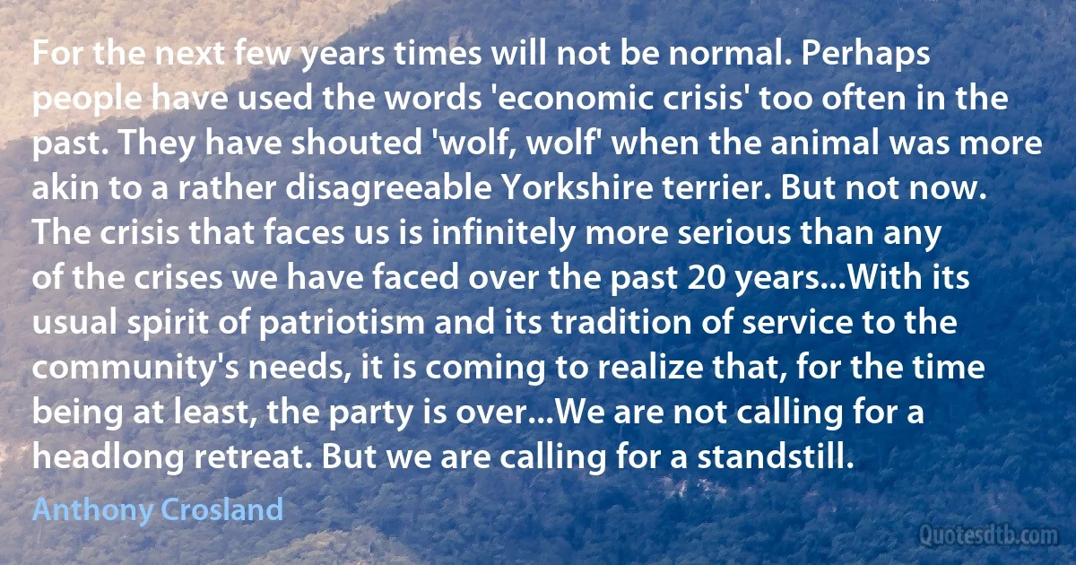 For the next few years times will not be normal. Perhaps people have used the words 'economic crisis' too often in the past. They have shouted 'wolf, wolf' when the animal was more akin to a rather disagreeable Yorkshire terrier. But not now. The crisis that faces us is infinitely more serious than any of the crises we have faced over the past 20 years...With its usual spirit of patriotism and its tradition of service to the community's needs, it is coming to realize that, for the time being at least, the party is over...We are not calling for a headlong retreat. But we are calling for a standstill. (Anthony Crosland)