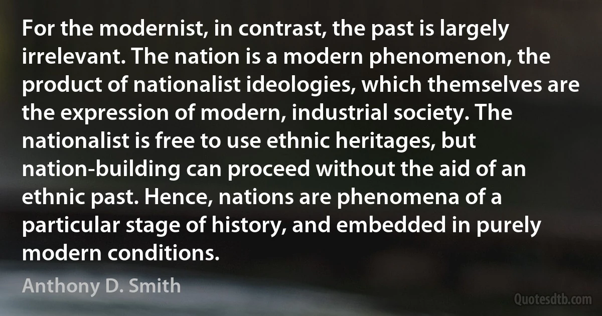 For the modernist, in contrast, the past is largely irrelevant. The nation is a modern phenomenon, the product of nationalist ideologies, which themselves are the expression of modern, industrial society. The nationalist is free to use ethnic heritages, but nation-building can proceed without the aid of an ethnic past. Hence, nations are phenomena of a particular stage of history, and embedded in purely modern conditions. (Anthony D. Smith)