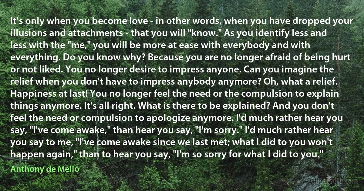 It's only when you become love - in other words, when you have dropped your illusions and attachments - that you will "know." As you identify less and less with the "me," you will be more at ease with everybody and with everything. Do you know why? Because you are no longer afraid of being hurt or not liked. You no longer desire to impress anyone. Can you imagine the relief when you don't have to impress anybody anymore? Oh, what a relief. Happiness at last! You no longer feel the need or the compulsion to explain things anymore. It's all right. What is there to be explained? And you don't feel the need or compulsion to apologize anymore. I'd much rather hear you say, "I've come awake," than hear you say, "I'm sorry." I'd much rather hear you say to me, "I've come awake since we last met; what I did to you won't happen again," than to hear you say, "I'm so sorry for what I did to you." (Anthony de Mello)