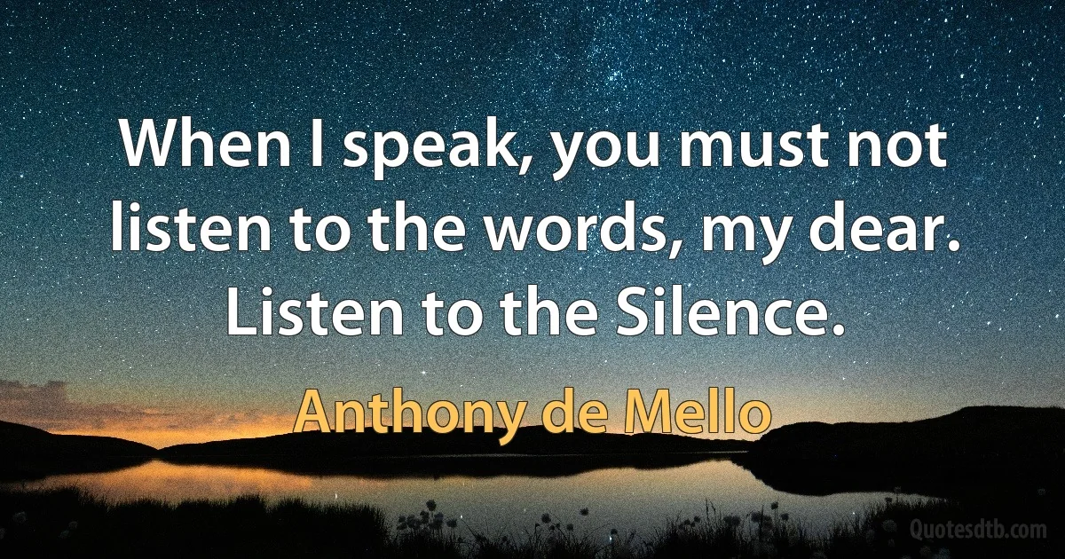 When I speak, you must not listen to the words, my dear. Listen to the Silence. (Anthony de Mello)