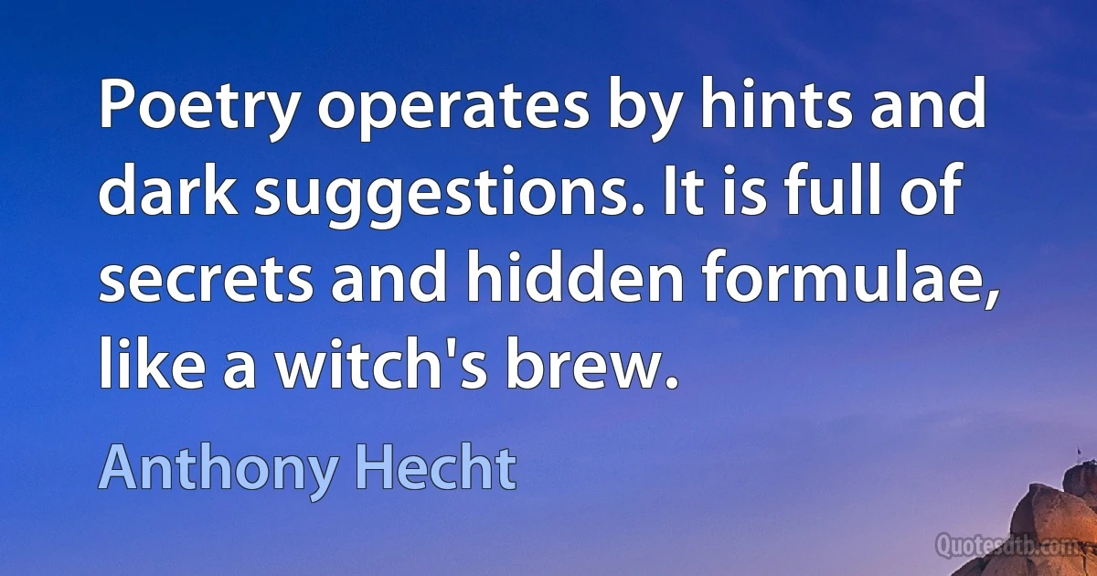 Poetry operates by hints and dark suggestions. It is full of secrets and hidden formulae, like a witch's brew. (Anthony Hecht)