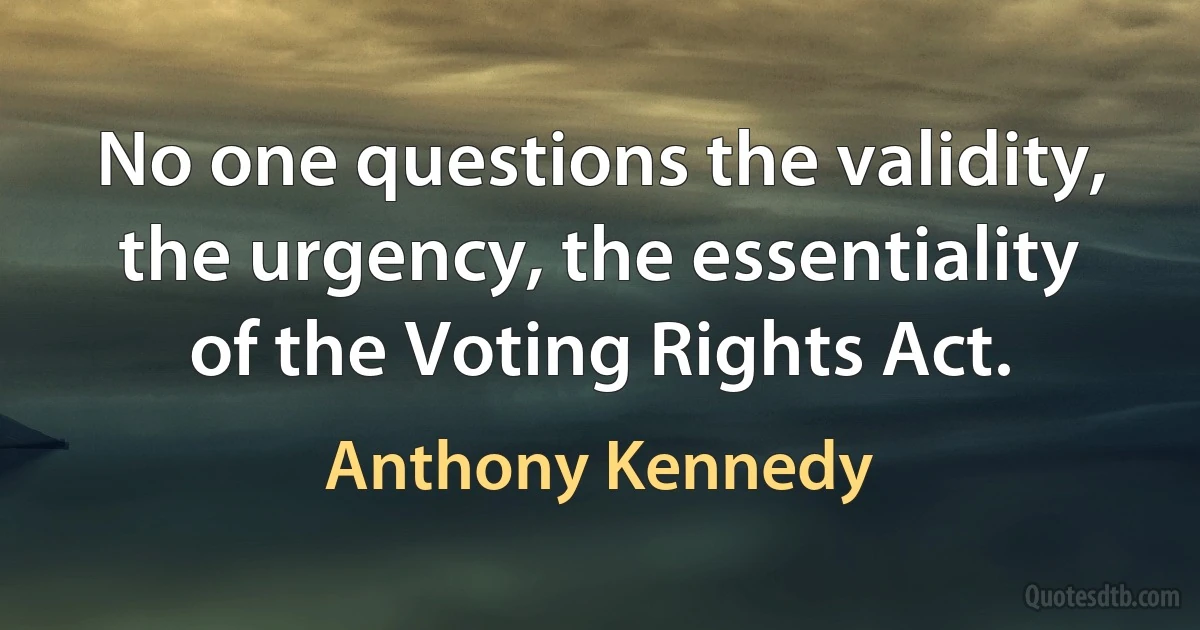 No one questions the validity, the urgency, the essentiality of the Voting Rights Act. (Anthony Kennedy)