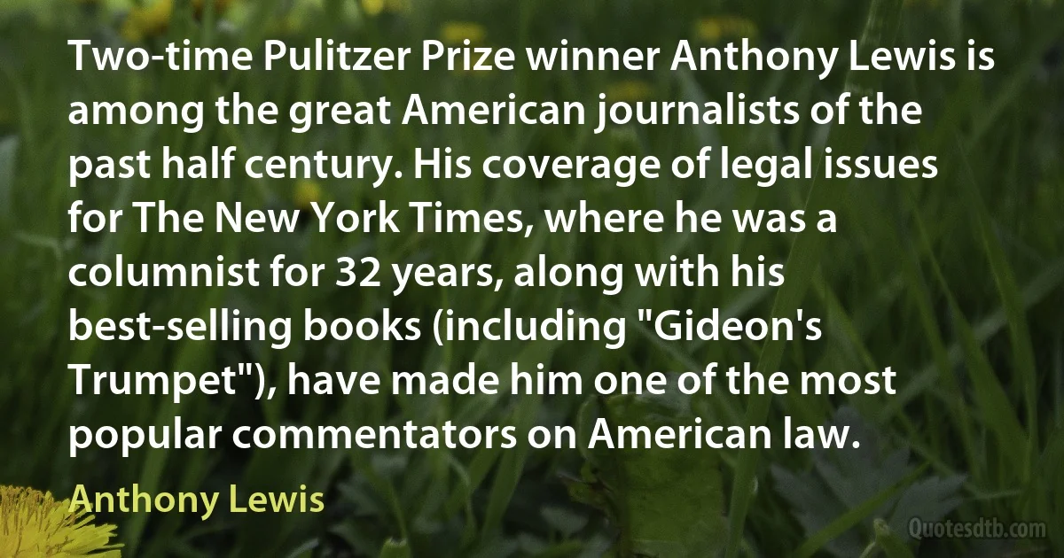 Two-time Pulitzer Prize winner Anthony Lewis is among the great American journalists of the past half century. His coverage of legal issues for The New York Times, where he was a columnist for 32 years, along with his best-selling books (including "Gideon's Trumpet"), have made him one of the most popular commentators on American law. (Anthony Lewis)