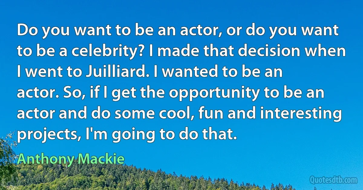 Do you want to be an actor, or do you want to be a celebrity? I made that decision when I went to Juilliard. I wanted to be an actor. So, if I get the opportunity to be an actor and do some cool, fun and interesting projects, I'm going to do that. (Anthony Mackie)