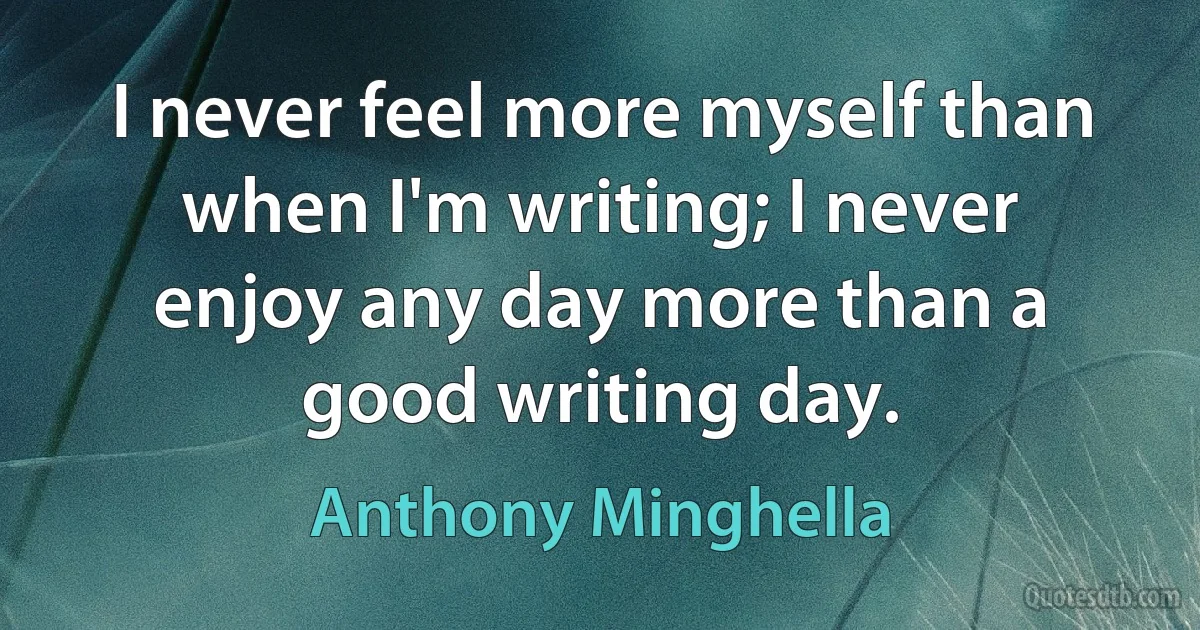 I never feel more myself than when I'm writing; I never enjoy any day more than a good writing day. (Anthony Minghella)