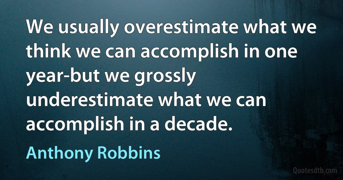 We usually overestimate what we think we can accomplish in one year-but we grossly underestimate what we can accomplish in a decade. (Anthony Robbins)