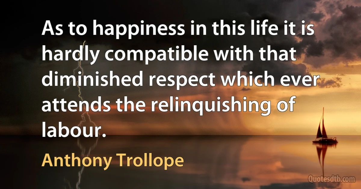 As to happiness in this life it is hardly compatible with that diminished respect which ever attends the relinquishing of labour. (Anthony Trollope)