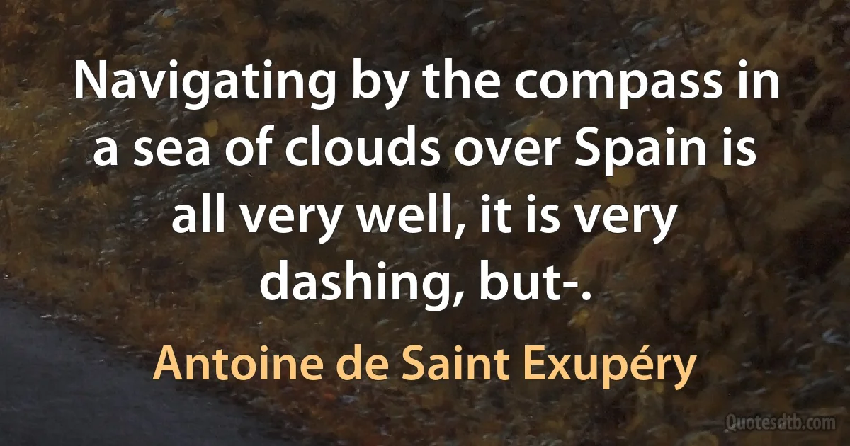 Navigating by the compass in a sea of clouds over Spain is all very well, it is very dashing, but-. (Antoine de Saint Exupéry)