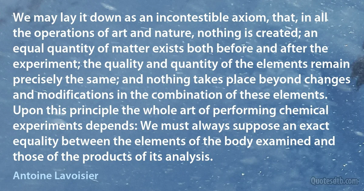 We may lay it down as an incontestible axiom, that, in all the operations of art and nature, nothing is created; an equal quantity of matter exists both before and after the experiment; the quality and quantity of the elements remain precisely the same; and nothing takes place beyond changes and modifications in the combination of these elements. Upon this principle the whole art of performing chemical experiments depends: We must always suppose an exact equality between the elements of the body examined and those of the products of its analysis. (Antoine Lavoisier)