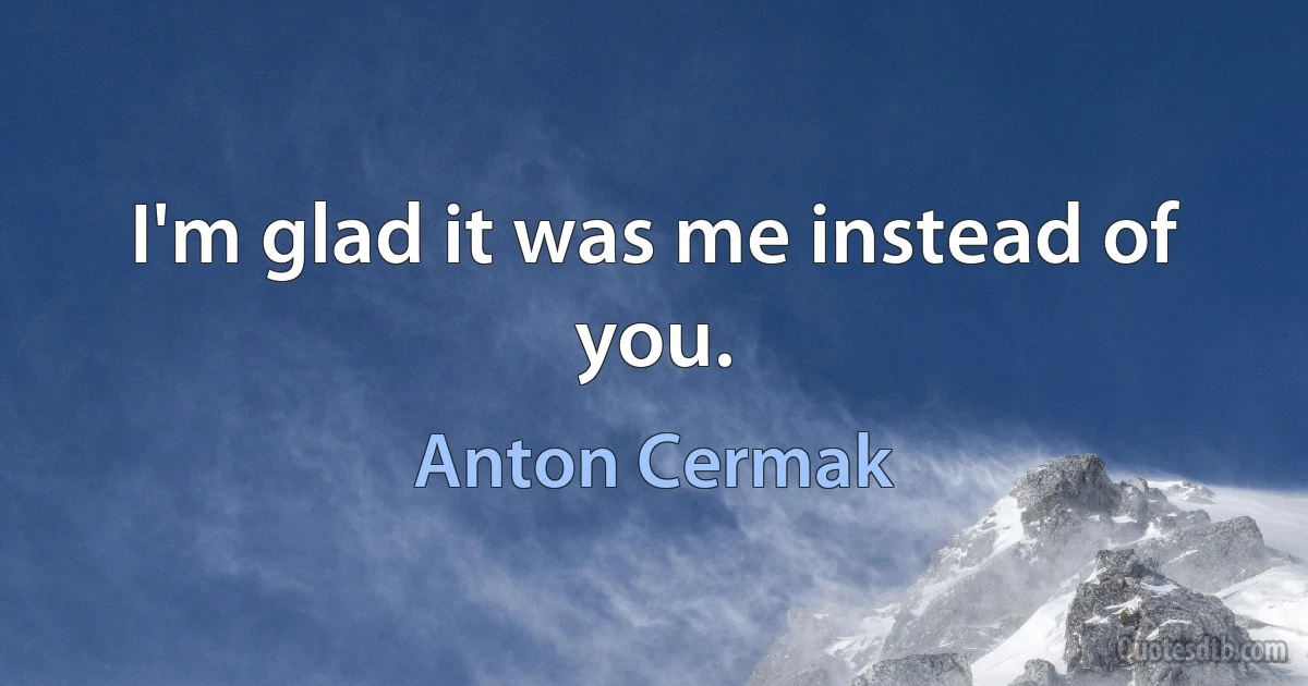 I'm glad it was me instead of you. (Anton Cermak)