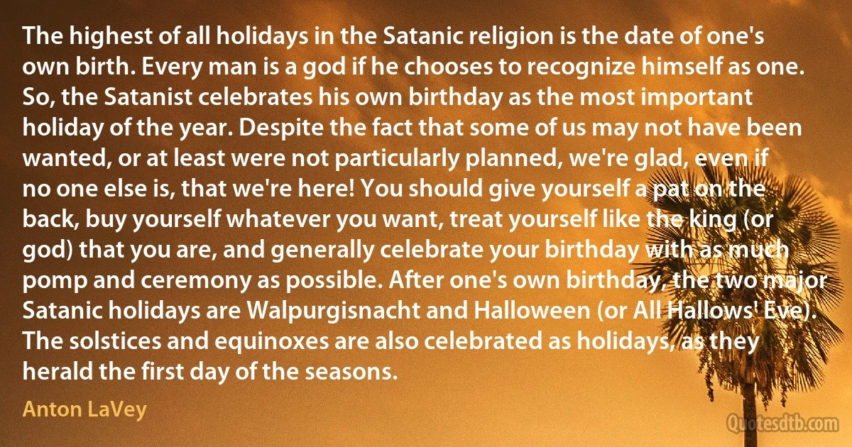 The highest of all holidays in the Satanic religion is the date of one's own birth. Every man is a god if he chooses to recognize himself as one. So, the Satanist celebrates his own birthday as the most important holiday of the year. Despite the fact that some of us may not have been wanted, or at least were not particularly planned, we're glad, even if no one else is, that we're here! You should give yourself a pat on the back, buy yourself whatever you want, treat yourself like the king (or god) that you are, and generally celebrate your birthday with as much pomp and ceremony as possible. After one's own birthday, the two major Satanic holidays are Walpurgisnacht and Halloween (or All Hallows' Eve). The solstices and equinoxes are also celebrated as holidays, as they herald the first day of the seasons. (Anton LaVey)