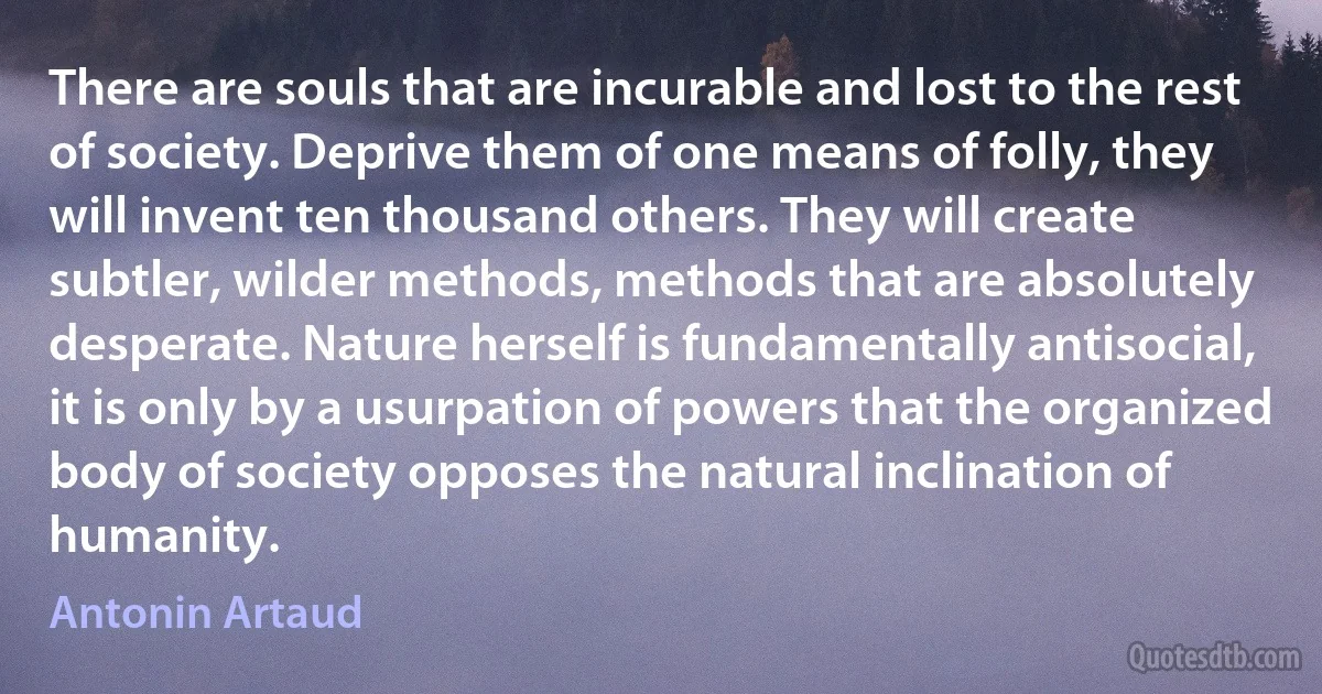 There are souls that are incurable and lost to the rest of society. Deprive them of one means of folly, they will invent ten thousand others. They will create subtler, wilder methods, methods that are absolutely desperate. Nature herself is fundamentally antisocial, it is only by a usurpation of powers that the organized body of society opposes the natural inclination of humanity. (Antonin Artaud)