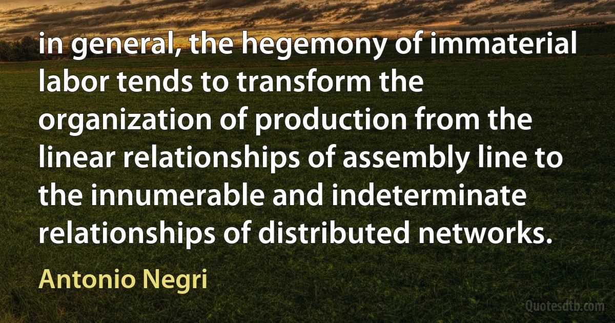 in general, the hegemony of immaterial labor tends to transform the organization of production from the linear relationships of assembly line to the innumerable and indeterminate relationships of distributed networks. (Antonio Negri)