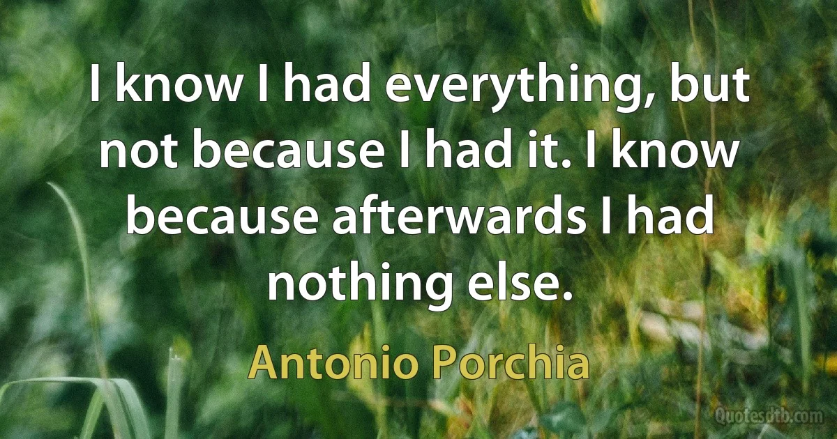 I know I had everything, but not because I had it. I know because afterwards I had nothing else. (Antonio Porchia)