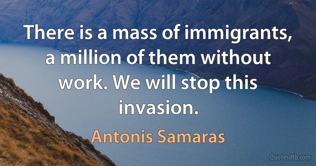 There is a mass of immigrants, a million of them without work. We will stop this invasion. (Antonis Samaras)