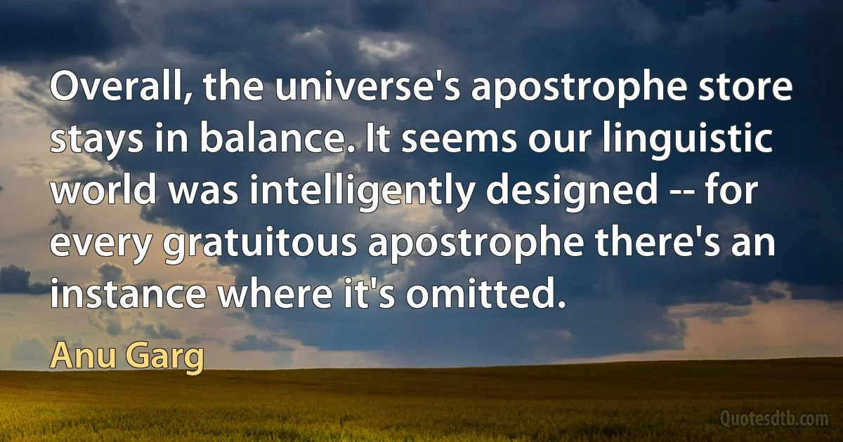 Overall, the universe's apostrophe store stays in balance. It seems our linguistic world was intelligently designed -- for every gratuitous apostrophe there's an instance where it's omitted. (Anu Garg)