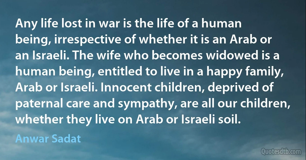 Any life lost in war is the life of a human being, irrespective of whether it is an Arab or an Israeli. The wife who becomes widowed is a human being, entitled to live in a happy family, Arab or Israeli. Innocent children, deprived of paternal care and sympathy, are all our children, whether they live on Arab or Israeli soil. (Anwar Sadat)