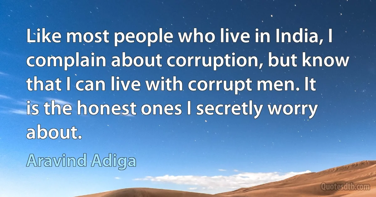 Like most people who live in India, I complain about corruption, but know that I can live with corrupt men. It is the honest ones I secretly worry about. (Aravind Adiga)