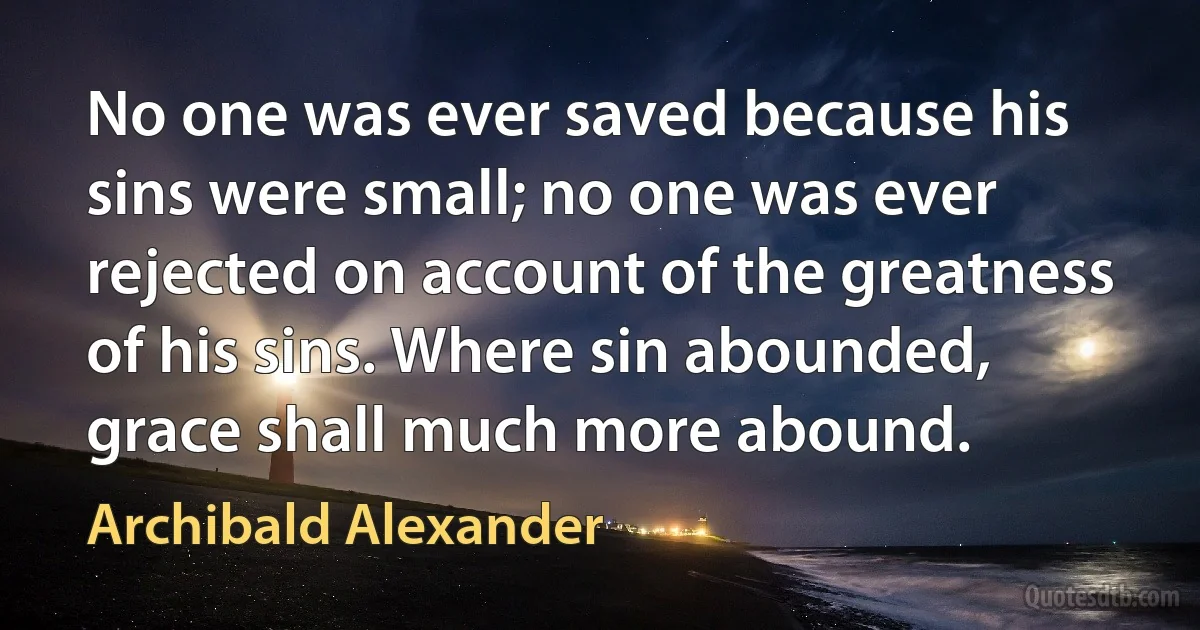 No one was ever saved because his sins were small; no one was ever rejected on account of the greatness of his sins. Where sin abounded, grace shall much more abound. (Archibald Alexander)