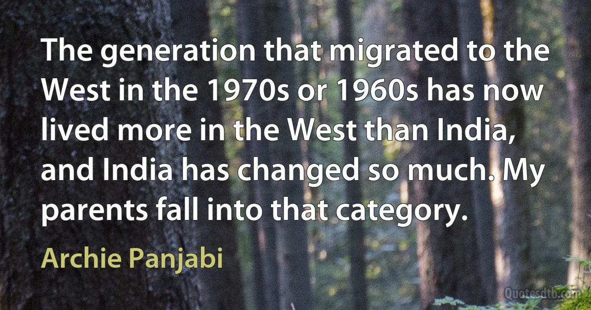 The generation that migrated to the West in the 1970s or 1960s has now lived more in the West than India, and India has changed so much. My parents fall into that category. (Archie Panjabi)