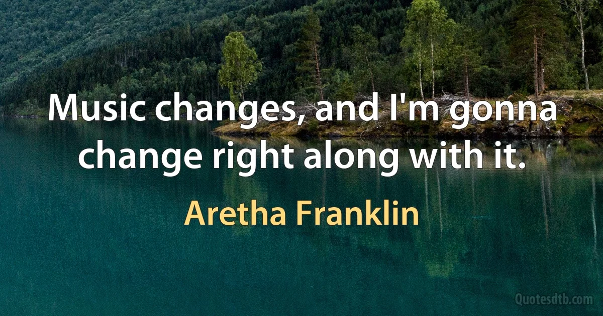 Music changes, and I'm gonna change right along with it. (Aretha Franklin)