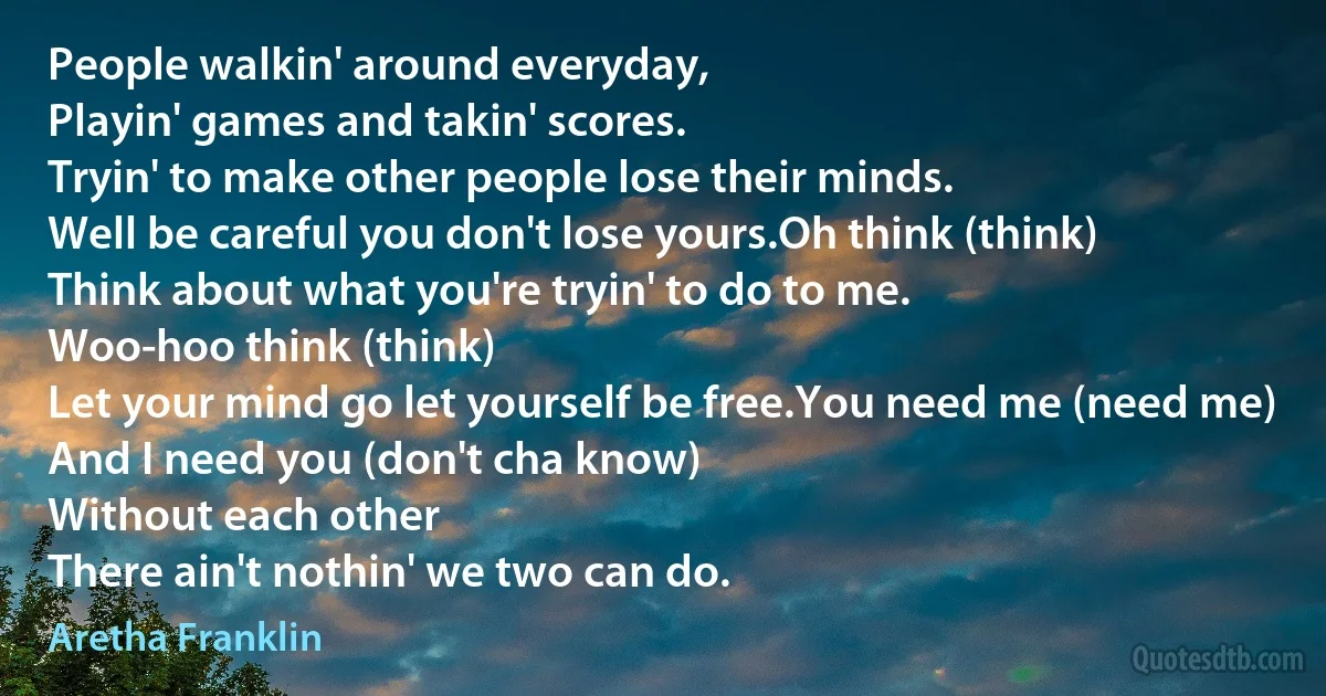 People walkin' around everyday,
Playin' games and takin' scores.
Tryin' to make other people lose their minds.
Well be careful you don't lose yours.Oh think (think)
Think about what you're tryin' to do to me.
Woo-hoo think (think)
Let your mind go let yourself be free.You need me (need me)
And I need you (don't cha know)
Without each other
There ain't nothin' we two can do. (Aretha Franklin)